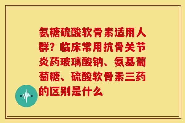 氨糖硫酸软骨素适用人群?临床常用抗骨药玻璃酸钠、氨基葡萄糖、硫酸软骨素三药的区别是什么 氨糖硫酸软骨素适用人群?临床常用抗骨药玻璃酸钠、氨基葡萄糖、硫酸软骨素三药的区别是什么