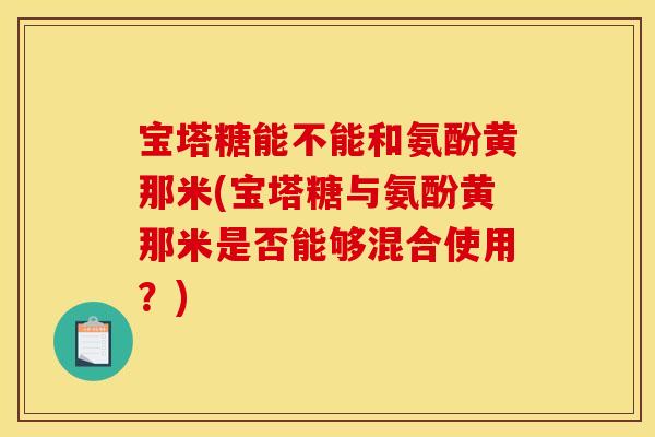 宝塔糖能不能和氨酚黄那米(宝塔糖与氨酚黄那米是否能够混合使用?) 宝塔糖能不能和氨酚黄那米(宝塔糖与氨酚黄那米是否能够混合使用?)
