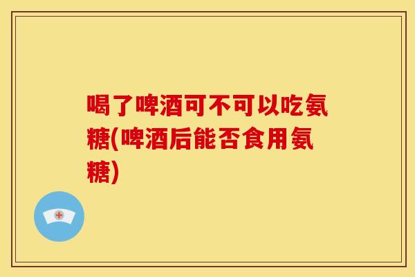 喝了啤酒可不可以吃氨糖(啤酒后能否食用氨糖)
