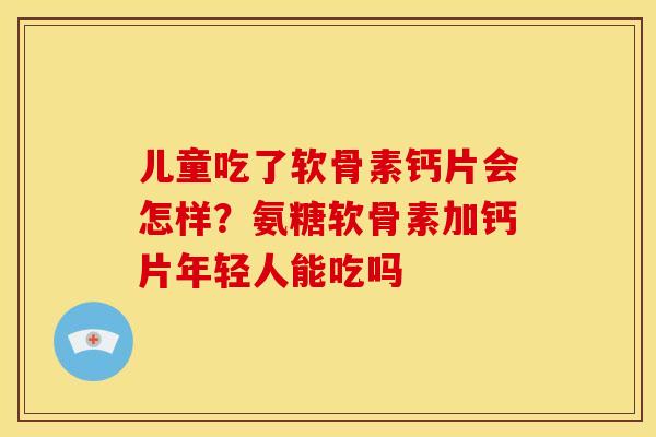 儿童吃了软骨素钙片会怎样？氨糖软骨素加钙片年轻人能吃吗