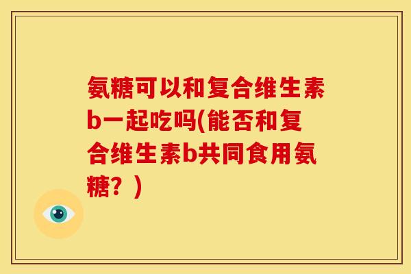 氨糖可以和复合维生素b一起吃吗(能否和复合维生素b共同食用氨糖?) 氨糖可以和复合维生素b一起吃吗(能否和复合维生素b共同食用氨糖?)