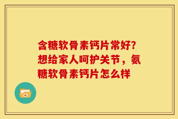 含糖软骨素钙片常好?想给家人呵护关节,氨糖软骨素钙片怎么样 含糖软骨素钙片常好?想给家人呵护关节,氨糖软骨素钙片怎么样