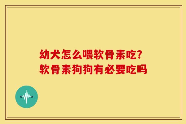 幼犬怎么喂软骨素吃？软骨素狗狗有必要吃吗