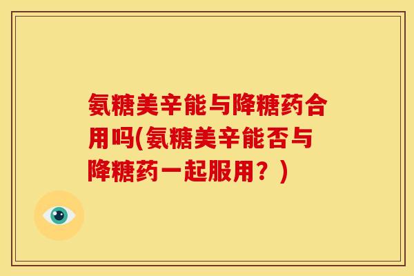 氨糖美辛能与降糖药合用吗(氨糖美辛能否与降糖药一起服用?) 氨糖美辛能与降糖药合用吗(氨糖美辛能否与降糖药一起服用?)
