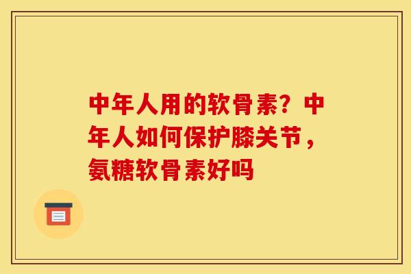 中年人用的软骨素?中年人如何保护膝关节,氨糖软骨素好吗 中年人用的软骨素?中年人如何保护膝关节,氨糖软骨素好吗