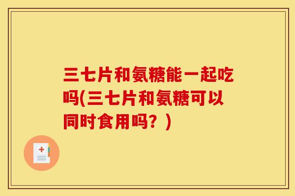三七片和氨糖能一起吃吗(三七片和氨糖可以同时食用吗?) 三七片和氨糖能一起吃吗(三七片和氨糖可以同时食用吗?)