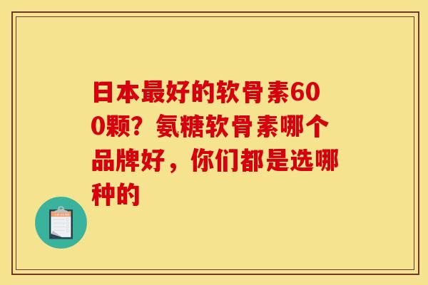 日本好的软骨素600颗?氨糖软骨素哪个品牌好,你们都是选哪种的 日本好的软骨素600颗?氨糖软骨素哪个品牌好,你们都是选哪种的