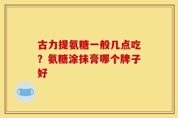 古力提氨糖一般几点吃？氨糖涂抹膏哪个牌子好