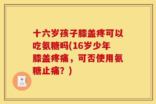 十六岁孩子膝盖疼可以吃氨糖吗(16岁少年膝盖,可否使用氨糖?) 十六岁孩子膝盖疼可以吃氨糖吗(16岁少年膝盖,可否使用氨糖?)