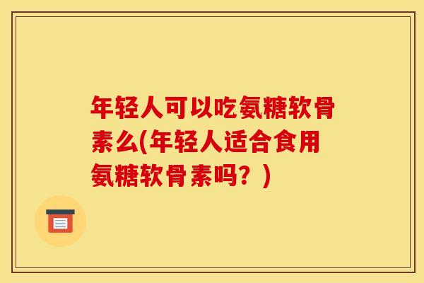 年轻人可以吃氨糖软骨素么(年轻人适合食用氨糖软骨素吗?) 年轻人可以吃氨糖软骨素么(年轻人适合食用氨糖软骨素吗?)