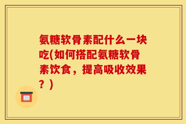 氨糖软骨素配什么一块吃(如何搭配氨糖软骨素饮食,提高吸收效果?) 氨糖软骨素配什么一块吃(如何搭配氨糖软骨素饮食,提高吸收效果?)