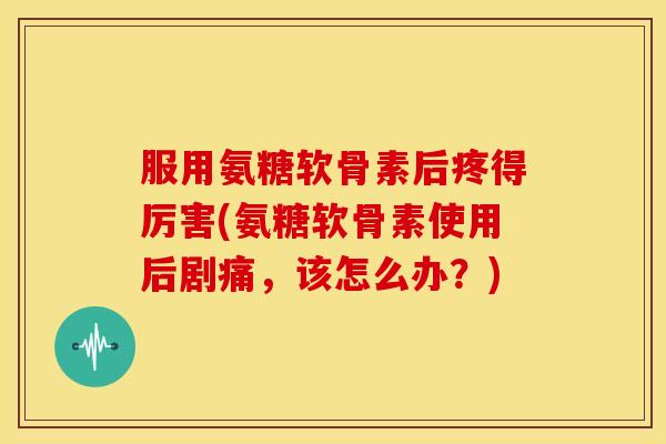 服用氨糖软骨素后疼得厉害(氨糖软骨素使用后剧痛，该怎么办？)