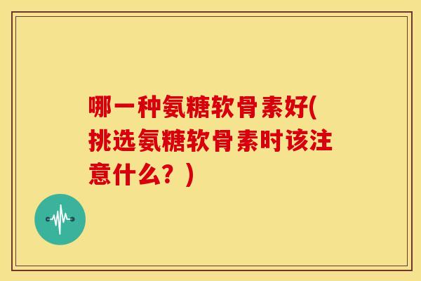 哪一种氨糖软骨素好(挑选氨糖软骨素时该注意什么？)