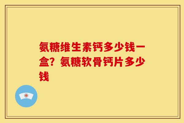 氨糖维生素钙多少钱一盒?氨糖软骨钙片多少钱 氨糖维生素钙多少钱一盒?氨糖软骨钙片多少钱