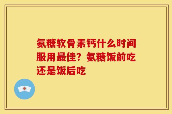 氨糖软骨素钙什么时间服用佳？氨糖饭前吃还是饭后吃