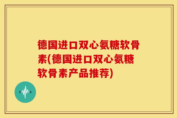 德国进口双心氨糖软骨素(德国进口双心氨糖软骨素产品推荐)