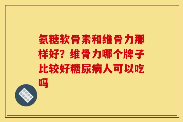 氨糖软骨素和维骨力那样好?维骨力哪个牌子比较好人可以吃吗 氨糖软骨素和维骨力那样好?维骨力哪个牌子比较好人可以吃吗
