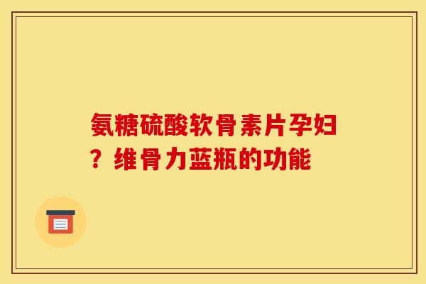 氨糖硫酸软骨素片孕妇?维骨力蓝瓶的功能 氨糖硫酸软骨素片孕妇?维骨力蓝瓶的功能