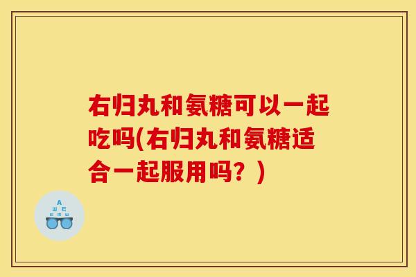 右归丸和氨糖可以一起吃吗(右归丸和氨糖适合一起服用吗？)
