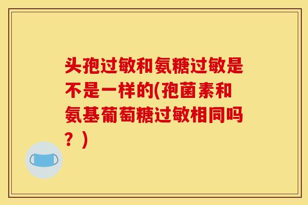 头孢和氨糖是不是一样的(孢菌素和氨基葡萄糖相同吗？)