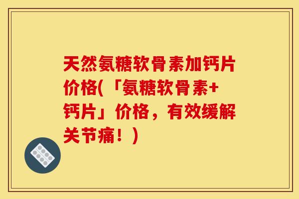 天然氨糖软骨素加钙片价格(「氨糖软骨素+钙片」价格，有效缓解关节痛！)