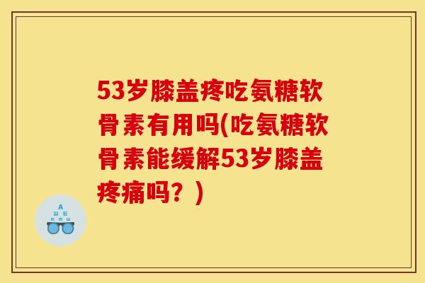 53岁膝盖疼吃氨糖软骨素有用吗(吃氨糖软骨素能缓解53岁膝盖吗？)