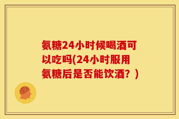 氨糖24小时候喝酒可以吃吗(24小时服用氨糖后是否能饮酒？)