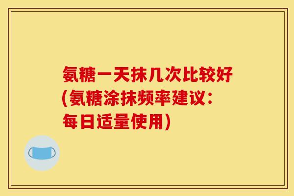 氨糖一天抹几次比较好(氨糖涂抹频率建议:每日适量使用) 氨糖一天抹几次比较好(氨糖涂抹频率建议:每日适量使用)