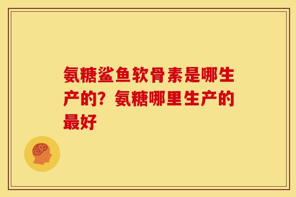 氨糖鲨鱼软骨素是哪生产的?氨糖哪里生产的好 氨糖鲨鱼软骨素是哪生产的?氨糖哪里生产的好