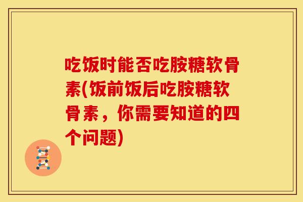 吃饭时能否吃胺糖软骨素(饭前饭后吃胺糖软骨素,你需要知道的四个问题) 吃饭时能否吃胺糖软骨素(饭前饭后吃胺糖软骨素,你需要知道的四个问题)