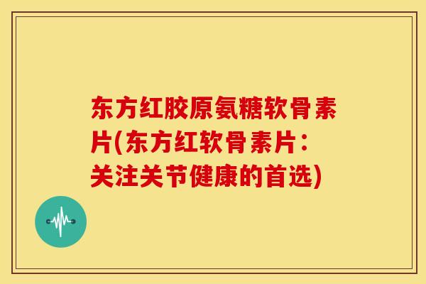 东方红胶原氨糖软骨素片(东方红软骨素片：关注关节健康的首选)