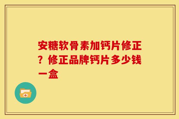 安糖软骨素加钙片修正?修正品牌钙片多少钱一盒 安糖软骨素加钙片修正?修正品牌钙片多少钱一盒