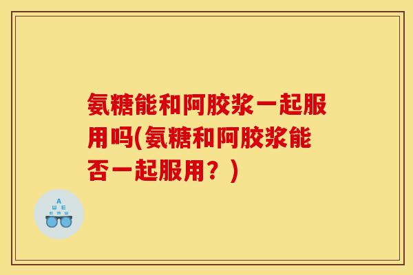 氨糖能和阿胶浆一起服用吗(氨糖和阿胶浆能否一起服用?) 氨糖能和阿胶浆一起服用吗(氨糖和阿胶浆能否一起服用?)