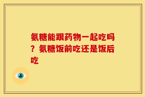 氨糖能跟一起吃吗?氨糖饭前吃还是饭后吃 氨糖能跟一起吃吗?氨糖饭前吃还是饭后吃
