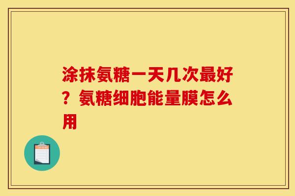 涂抹氨糖一天几次好？氨糖细胞能量膜怎么用