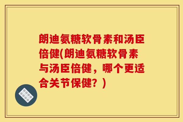 朗迪氨糖软骨素和汤臣倍健(朗迪氨糖软骨素与汤臣倍健，哪个更适合关节保健？)