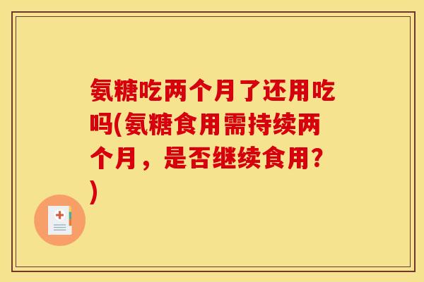 氨糖吃两个月了还用吃吗(氨糖食用需持续两个月,是否继续食用?) 氨糖吃两个月了还用吃吗(氨糖食用需持续两个月,是否继续食用?)