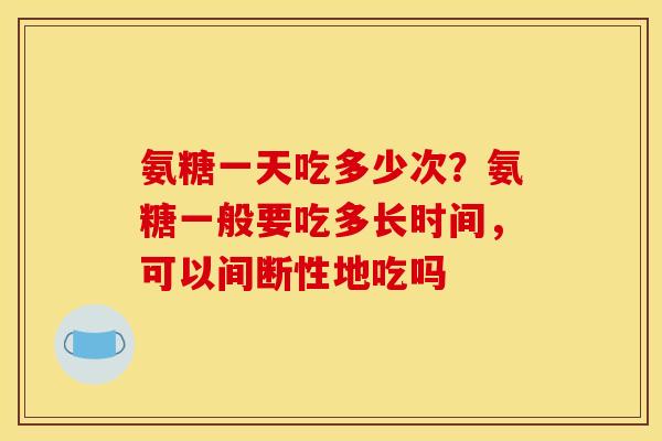氨糖一天吃多少次？氨糖一般要吃多长时间，可以间断性地吃吗