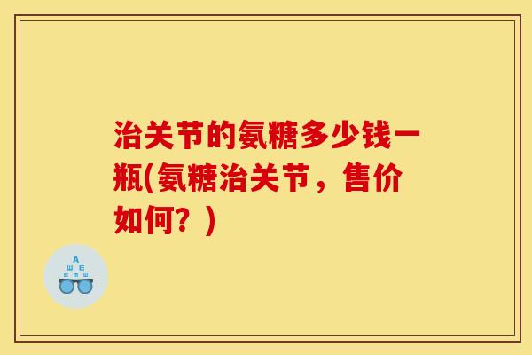 关节的氨糖多少钱一瓶(氨糖关节,售价如何?) 关节的氨糖多少钱一瓶(氨糖关节,售价如何?)