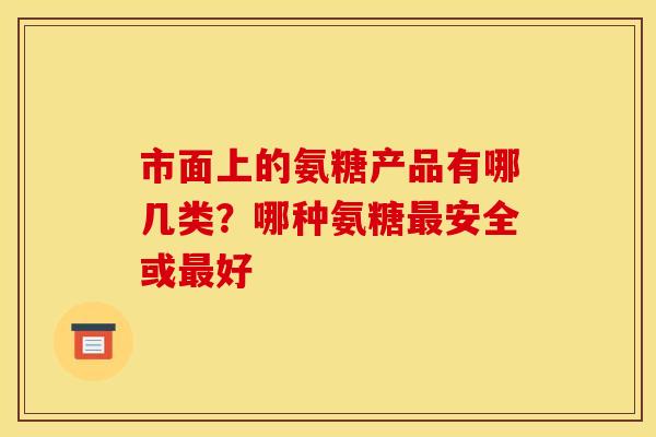 市面上的氨糖产品有哪几类?哪种氨糖安全或好 市面上的氨糖产品有哪几类?哪种氨糖安全或好