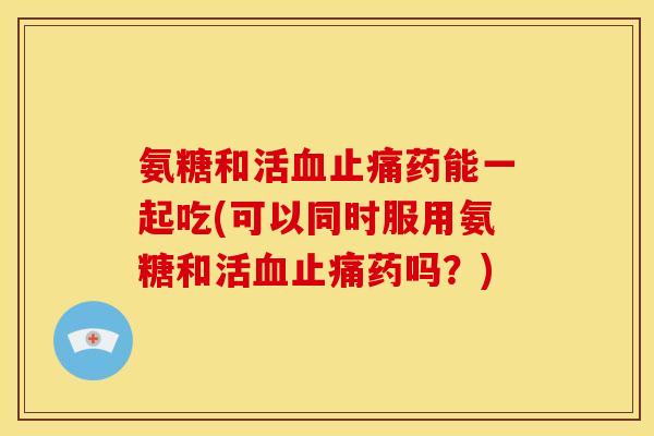 氨糖和活药能一起吃(可以同时服用氨糖和活药吗?) 氨糖和活药能一起吃(可以同时服用氨糖和活药吗?)