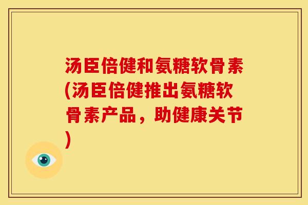 汤臣倍健和氨糖软骨素(汤臣倍健推出氨糖软骨素产品,助健康关节) 汤臣倍健和氨糖软骨素(汤臣倍健推出氨糖软骨素产品,助健康关节)