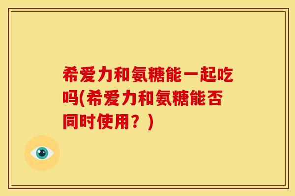 希爱力和氨糖能一起吃吗(希爱力和氨糖能否同时使用?) 希爱力和氨糖能一起吃吗(希爱力和氨糖能否同时使用?)