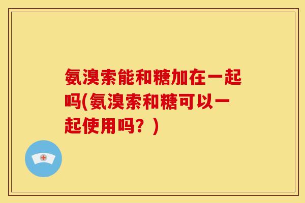 氨溴索能和糖加在一起吗(氨溴索和糖可以一起使用吗？)