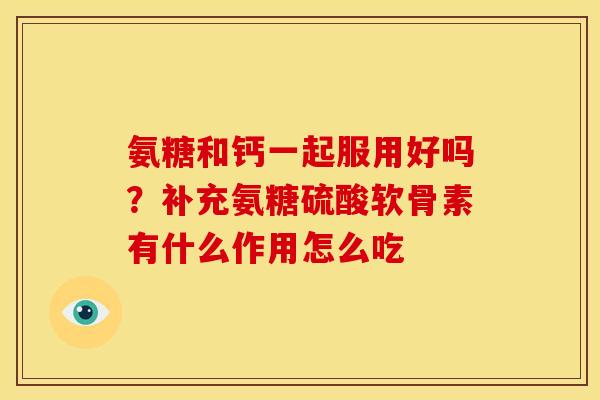 氨糖和钙一起服用好吗?补充氨糖硫酸软骨素有什么作用怎么吃 氨糖和钙一起服用好吗?补充氨糖硫酸软骨素有什么作用怎么吃
