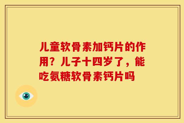 儿童软骨素加钙片的作用?儿子十四岁了,能吃氨糖软骨素钙片吗 儿童软骨素加钙片的作用?儿子十四岁了,能吃氨糖软骨素钙片吗