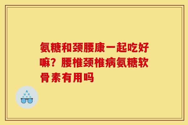 氨糖和颈腰康一起吃好嘛？腰椎颈椎氨糖软骨素有用吗