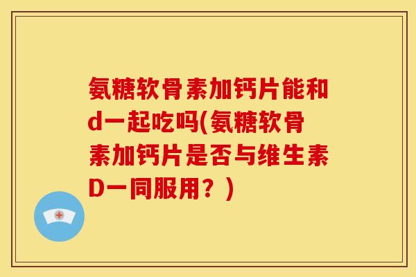 氨糖软骨素加钙片能和d一起吃吗(氨糖软骨素加钙片是否与维生素D一同服用?) 氨糖软骨素加钙片能和d一起吃吗(氨糖软骨素加钙片是否与维生素D一同服用?)