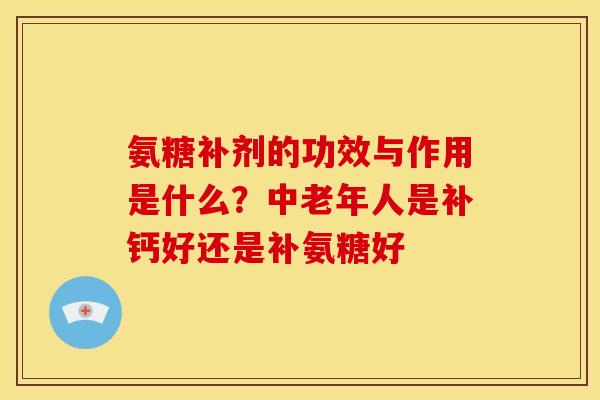 氨糖补剂的功效与作用是什么?中老年人是补钙好还是补氨糖好 氨糖补剂的功效与作用是什么?中老年人是补钙好还是补氨糖好