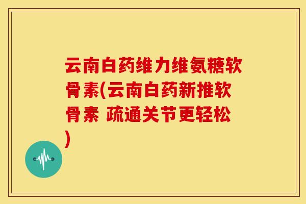 云南白药维力维氨糖软骨素(云南白药新推软骨素 疏通关节更轻松)